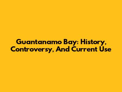 Guantanamo Bay: History, Controversy, And Current Use