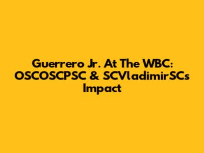 Guerrero Jr. At The WBC: OSCOSCPSC & SCVladimirSC's Impact