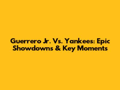 Guerrero Jr. Vs. Yankees: Epic Showdowns & Key Moments