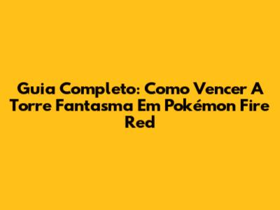 Guia Completo: Como Vencer A Torre Fantasma Em Pokémon Fire Red