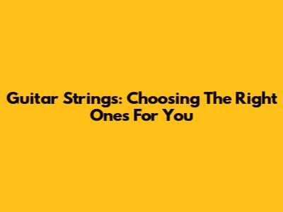 Guitar Strings: Choosing The Right Ones For You