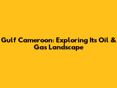 Gulf Cameroon: Exploring Its Oil & Gas Landscape