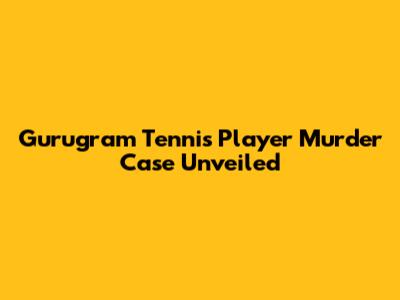 Gurugram Tennis Player Murder Case Unveiled