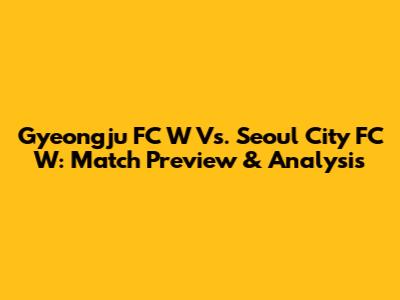 Gyeongju FC W Vs. Seoul City FC W: Match Preview & Analysis