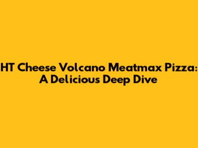 HT Cheese Volcano Meatmax Pizza: A Delicious Deep Dive