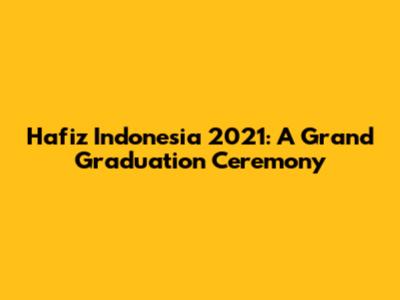 Hafiz Indonesia 2021: A Grand Graduation Ceremony