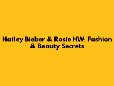 Hailey Bieber & Rosie HW: Fashion & Beauty Secrets