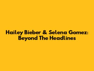 Hailey Bieber & Selena Gomez: Beyond The Headlines