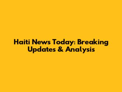 Haiti News Today: Breaking Updates & Analysis