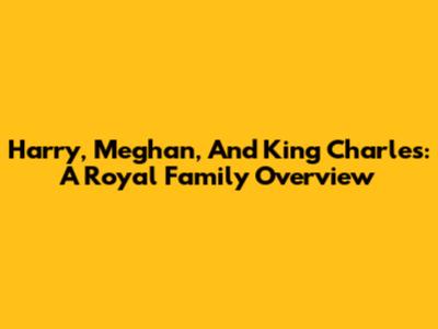 Harry, Meghan, And King Charles: A Royal Family Overview