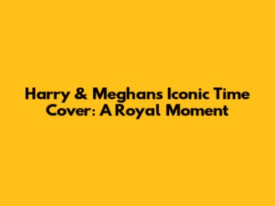 Harry & Meghan's Iconic Time Cover: A Royal Moment