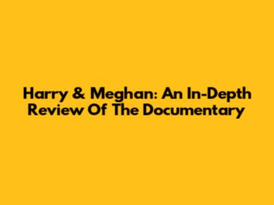 Harry & Meghan: An In-Depth Review Of The Documentary