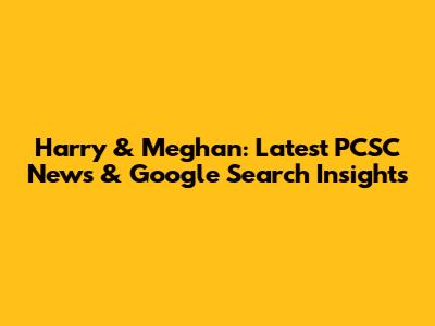 Harry & Meghan: Latest PCSC News & Google Search Insights