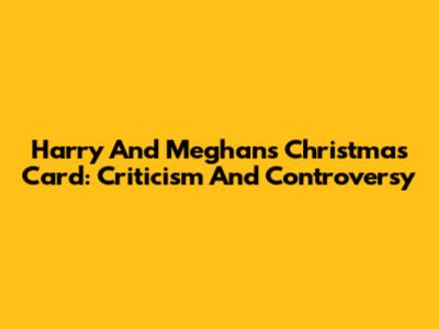Harry And Meghan's Christmas Card: Criticism And Controversy