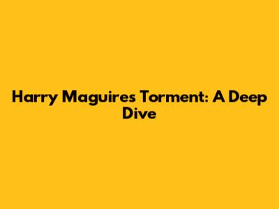 Harry Maguire's Torment: A Deep Dive