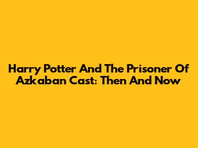 Harry Potter And The Prisoner Of Azkaban Cast: Then And Now