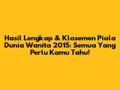 Hasil Lengkap & Klasemen Piala Dunia Wanita 2015: Semua Yang Perlu Kamu Tahu!