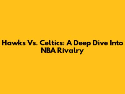 Hawks Vs. Celtics: A Deep Dive Into NBA Rivalry