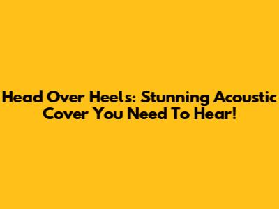 Head Over Heels: Stunning Acoustic Cover You Need To Hear!
