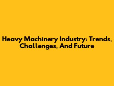 Heavy Machinery Industry: Trends, Challenges, And Future