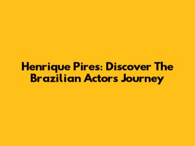 Henrique Pires: Discover The Brazilian Actor's Journey