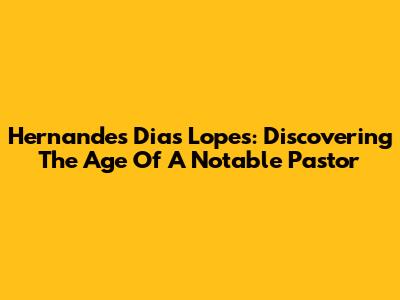 Hernandes Dias Lopes: Discovering The Age Of A Notable Pastor