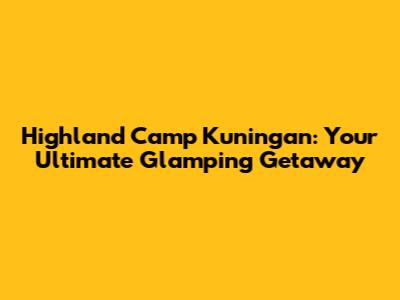 Highland Camp Kuningan: Your Ultimate Glamping Getaway