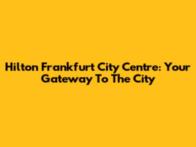 Hilton Frankfurt City Centre: Your Gateway To The City
