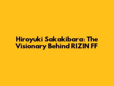 Hiroyuki Sakakibara: The Visionary Behind RIZIN FF