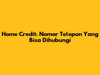 Home Credit: Nomor Telepon Yang Bisa Dihubungi