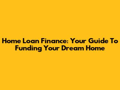 Home Loan Finance: Your Guide To Funding Your Dream Home