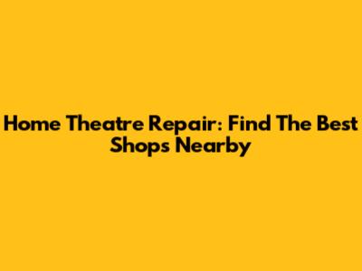 Home Theatre Repair: Find The Best Shops Nearby