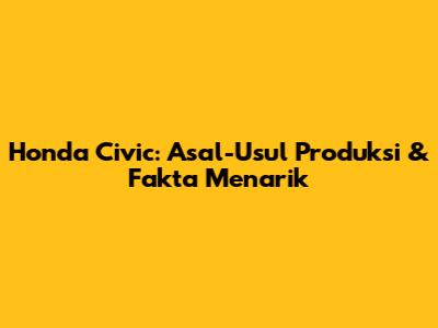 Honda Civic: Asal-Usul Produksi & Fakta Menarik
