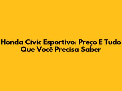 Honda Civic Esportivo: Preço E Tudo Que Você Precisa Saber