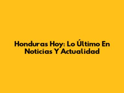 Honduras Hoy: Lo Último En Noticias Y Actualidad