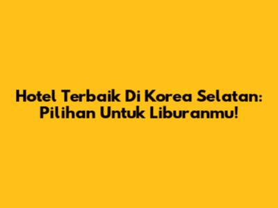 Hotel Terbaik Di Korea Selatan: Pilihan Untuk Liburanmu!