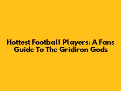 Hottest Football Players: A Fan's Guide To The Gridiron Gods