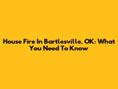 House Fire In Bartlesville, OK: What You Need To Know