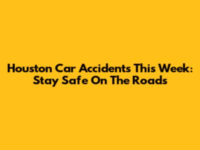 Houston Car Accidents This Week: Stay Safe On The Roads