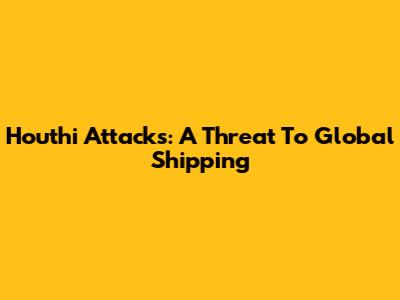 Houthi Attacks: A Threat To Global Shipping