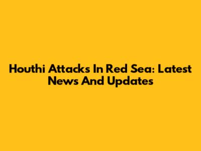 Houthi Attacks In Red Sea: Latest News And Updates