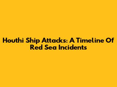 Houthi Ship Attacks: A Timeline Of Red Sea Incidents