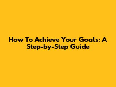 How To Achieve Your Goals: A Step-by-Step Guide