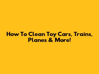 How To Clean Toy Cars, Trains, Planes & More!