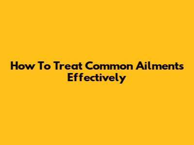 How To Treat Common Ailments Effectively
