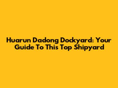 Huarun Dadong Dockyard: Your Guide To This Top Shipyard