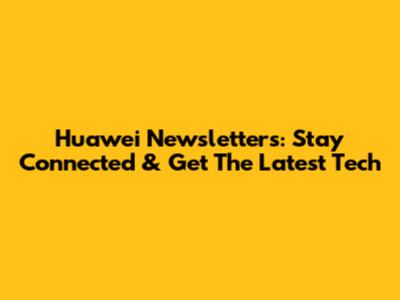 Huawei Newsletters: Stay Connected & Get The Latest Tech
