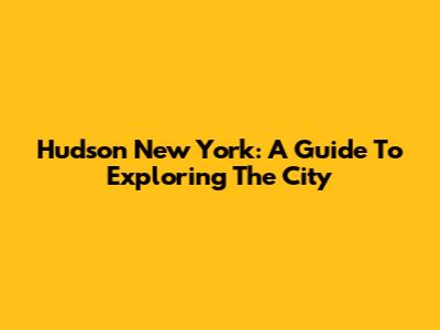 Hudson New York: A Guide To Exploring The City
