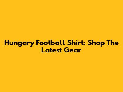 Hungary Football Shirt: Shop The Latest Gear