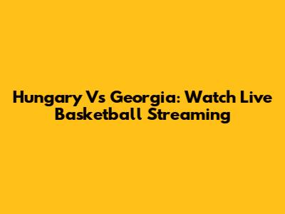 Hungary Vs Georgia: Watch Live Basketball Streaming